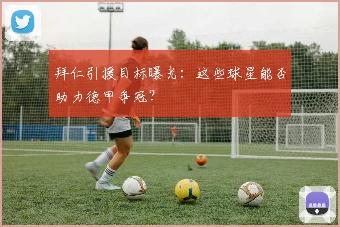 拜仁引援目标曝光:这些球星能否助力德甲争冠?