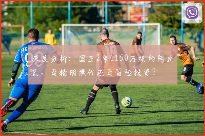 深度分析:国王2年1150万续约阿丘瓦,是精明操作还是冒险投资?