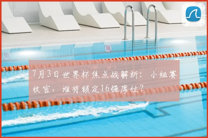 7月3日世界杯焦点战解析:小组赛收官,谁将锁定16强席位?