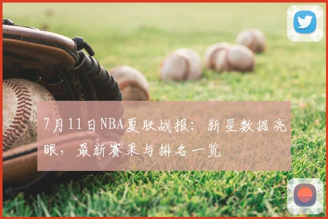 7月11日NBA夏联战报:新星数据亮眼,最新赛果与排名一览