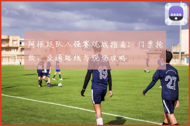 阿根廷队八强赛观战指南：门票抢购、交通路线与现场攻略