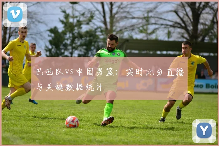 巴西队vs中国男篮:实时比分直播与关键数据统计
