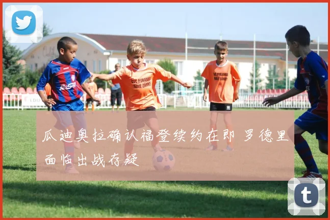 瓜迪奥拉确认福登续约在即 罗德里面临出战存疑