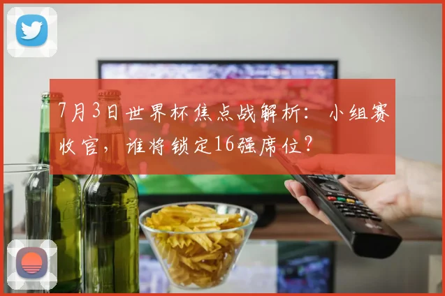 7月3日世界杯焦点战解析:小组赛收官,谁将锁定16强席位?