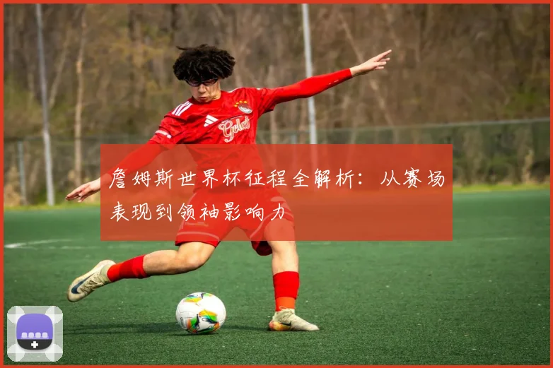 詹姆斯世界杯征程全解析:从赛场表现到领袖影响力