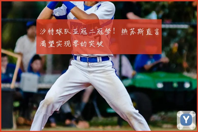 沙特球队亚冠二冠梦!热苏斯直言渴望实现零的突破