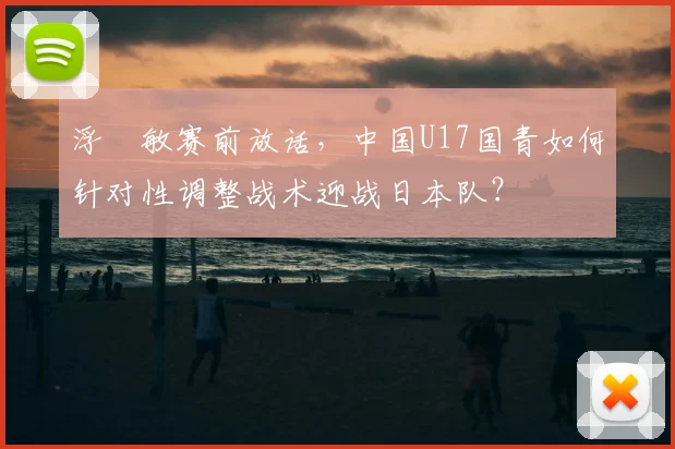 浮嶋敏赛前放话,中国U17国青如何针对性调整战术迎战日本队?