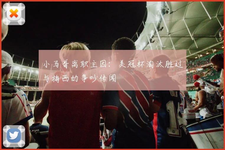 小马哥离职主因:美冠杯淘汰胜过与梅西的争吵传闻