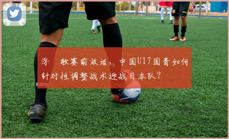 浮嶋敏赛前放话,中国U17国青如何针对性调整战术迎战日本队?