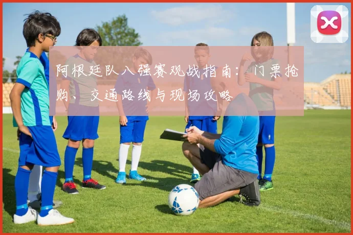 阿根廷队八强赛观战指南:门票抢购、交通路线与现场攻略